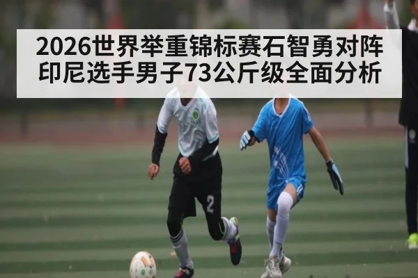 2026世界举重锦标赛石智勇对阵印尼选手男子73公斤级全面分析